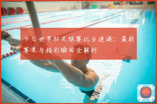 今日世界杯足球赛比分速递:最新赛果与精彩瞬间全解析