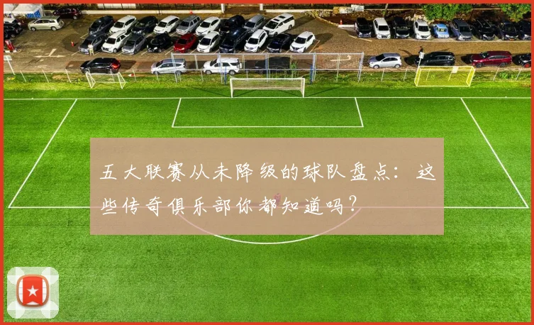 五大联赛从未降级的球队盘点:这些传奇俱乐部你都知道吗?