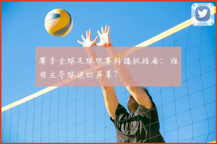 赛季全球足球联赛转播权格局:谁将主导球迷的屏幕?