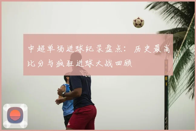 中超单场进球纪录盘点：历史最高比分与疯狂进球大战回顾