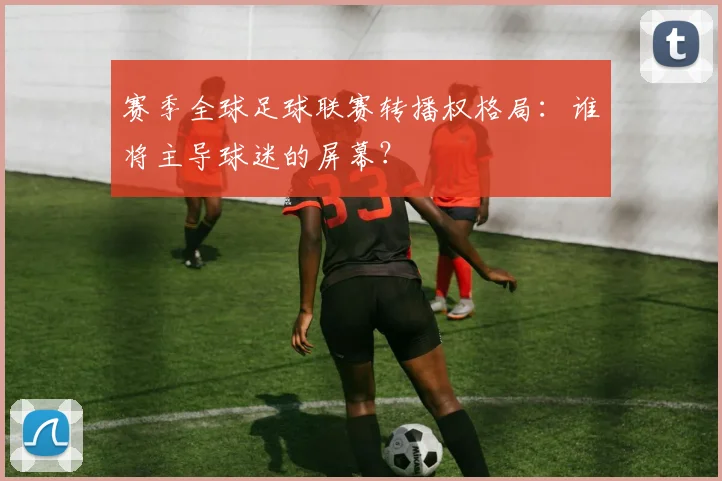 赛季全球足球联赛转播权格局:谁将主导球迷的屏幕?
