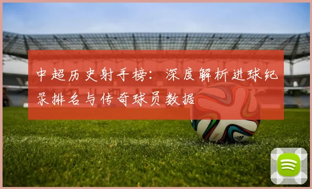 中超历史射手榜:深度解析进球纪录排名与传奇球员数据